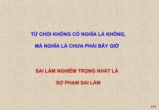 117 
TỪ CHỐI KHÔNG CÓ NGHĨA LÀ KHÔNG, 
MÀ NGHĨA LÀ CHƯA PHẢI BÂY GIỜ 
SAI LẦM NGHIÊM TRỌNG NHẤT LÀ 
SỢ PHẠM SAI LẦM 
 