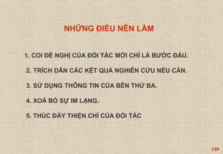 119 
NHỮNG ĐIỀU NÊN LÀM 
1. COI ĐỀ NGHỊ CỦA ĐỐI TÁC MỚI CHỈ LÀ BƯỚC ĐẦU. 
2. TRÍCH DẪN CÁC KẾT QUẢ NGHIÊN CỨU NẾU CẦN. 
3. SỬ DỤNG THÔNG TIN CỦA BÊN THỨ BA. 
4. XOÁ BỎ SỰ IM LẶNG. 
5. THÚC ĐẨY THIỆN CHÍ CỦA ĐỐI TÁC 
 