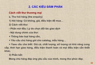 12 
2. CÁC KIỂU ĐÀM PHÁN 
Cách viết thư thương mại 
a. Thư hỏi hàng (the enquiry) 
1) Hỏi hàng: Có không, giá, điều kiện để mua… 
2) Cách viết thư: 
- Phần mở đầu: Lý do chọn đối tác giao dịch 
- Nội dung chính của thư: 
+ Thông báo loại hàng cần, 
+ Yêu cầu chủ hàng gởi cho catalog, mẫu hàng… 
+ Yaau cầu cho biết: Giá cả, chất lượng, số lượng có khả năng cung 
cấp, thời hạn giao hàng, điều kiện thanh toán và mọi điều kiện cần thiết 
khác. 
3) Phần kết: 
Mong chủ hàng đáp ứng yêu cầu của mình, mong thư phúc đáp. 
 