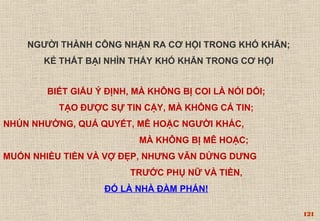 121 
NGƯỜI THÀNH CÔNG NHẬN RA CƠ HỘI TRONG KHÓ KHĂN; 
KẺ THẤT BẠI NHÌN THẤY KHÓ KHĂN TRONG CƠ HỘI 
BIẾT GIẤU Ý ĐỊNH, MÀ KHÔNG BỊ COI LÀ NÓI DỐI; 
TẠO ĐƯỢC SỰ TIN CẬY, MÀ KHÔNG CẢ TIN; 
NHÚN NHƯỜNG, QUẢ QUYẾT, MÊ HOẶC NGƯỜI KHÁC, 
MÀ KHÔNG BỊ MÊ HOẶC; 
MUỐN NHIỀU TIỀN VÀ VỢ ĐẸP, NHƯNG VẪN DỬNG DƯNG 
TRƯỚC PHỤ NỮ VÀ TIỀN, 
ĐÓ LÀ NHÀ ĐÀM PHÁN! 
 