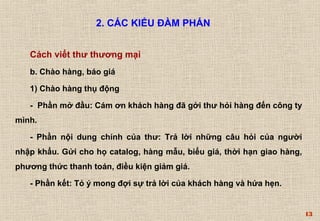 13 
2. CÁC KIỂU ĐÀM PHÁN 
Cách viết thư thương mại 
b. Chào hàng, báo giá 
1) Chào hàng thụ động 
- Phần mở đầu: Cám ơn khách hàng đã gởi thư hỏi hàng đến công ty 
mình. 
- Phần nội dung chính của thư: Trả lời những câu hỏi của người 
nhập khẩu. Gửi cho họ catalog, hàng mẫu, biểu giá, thời hạn giao hàng, 
phương thức thanh toán, điều kiện giảm giá. 
- Phần kết: Tỏ ý mong đợi sự trả lời của khách hàng và hứa hẹn. 
 