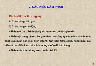 14 
2. CÁC KIỂU ĐÀM PHÁN 
Cách viết thư thương mại 
b. Chào hàng, báo giá 
2) Chào hàng chủ động 
- Phần mở đầu: Trình bày lý do lựa chọn đối tác giao dịch 
- Phần nội dung chính: Tự giới thiệu về công ty của mình và các mặt 
hàng của mình sản xuất kinh doanh. Gửi kèm Catalogue, hàng mẫu, giá 
biểu và các điều kiện mà mình mong muốn để bán hàng. 
- Phần cuối thư: Mong sớm có thư trả lời. 
 