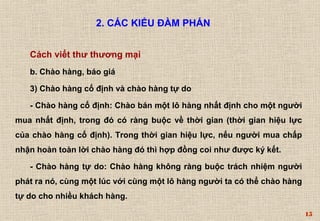 15 
2. CÁC KIỂU ĐÀM PHÁN 
Cách viết thư thương mại 
b. Chào hàng, báo giá 
3) Chào hàng cố định và chào hàng tự do 
- Chào hàng cố định: Chào bán một lô hàng nhất định cho một người 
mua nhất định, trong đó có ràng buộc về thời gian (thời gian hiệu lực 
của chào hàng cố định). Trong thời gian hiệu lực, nếu người mua chấp 
nhận hoàn toàn lời chào hàng đó thì hợp đồng coi như được ký kết. 
- Chào hàng tự do: Chào hàng không ràng buộc trách nhiệm người 
phát ra nó, cùng một lúc với cùng một lô hàng người ta có thể chào hàng 
tự do cho nhiều khách hàng. 
 