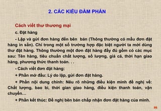 16 
2. CÁC KIỂU ĐÀM PHÁN 
Cách viết thư thương mại 
c. Ðặt hàng 
- Lập và gửi đơn hàng đến bên bán (Thông thường có mẫu đơn đặt 
hàng in sẵn). Chỉ trong một số trường hợp đặc biệt người ta mới dùng 
thư đặt hàng. Thông thường một đơn đặt hàng đầy đủ gồm có các mục 
sau: Tên hàng, tiêu chuẩn chất lượng, số lượng, giá cả, thời hạn giao 
hàng, phương thức thanh toán. . . 
- Cách viết đơn đặt hàng: 
+ Phần mở đầu: Lý do lập, gửi đơn đặt hàng. 
+ Phần nội dung chính: Nêu rõ những điều kiện mình đề nghị về: 
Chất lượng, bao bì, thời gian giao hàng, điều kiện thanh toán, vận 
chuyển… 
+ Phần kết thúc: Ðề nghị bên bán chấp nhận đơn đặt hàng của mình. 
 