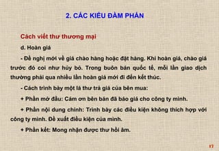 17 
2. CÁC KIỂU ĐÀM PHÁN 
Cách viết thư thương mại 
d. Hoàn giá 
- Đề nghị mới về giá chào hàng hoặc đặt hàng. Khi hoàn giá, chào giá 
trước đó coi như hủy bỏ. Trong buôn bán quốc tế, mỗi lần giao dịch 
thường phải qua nhiều lần hoàn giá mới đi đến kết thúc. 
- Cách trình bày một lá thư trả giá của bên mua: 
+ Phần mở đầu: Cám ơn bên bán đã báo giá cho công ty mình. 
+ Phần nội dung chính: Trình bày các điều kiện không thích hợp với 
công ty mình. Ðề xuất điều kiện của mình. 
+ Phần kết: Mong nhận được thư hồi âm. 
 