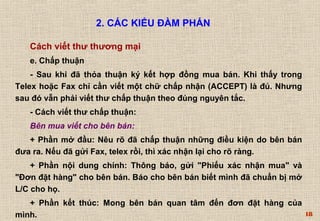 18 
2. CÁC KIỂU ĐÀM PHÁN 
Cách viết thư thương mại 
e. Chấp thuận 
- Sau khi đã thỏa thuận ký kết hợp đồng mua bán. Khi thấy trong 
Telex hoặc Fax chỉ cần viết một chữ chấp nhận (ACCEPT) là đủ. Nhưng 
sau đó vẫn phải viết thư chấp thuận theo đúng nguyên tắc. 
- Cách viết thư chấp thuận: 
Bên mua viết cho bên bán: 
+ Phần mở đầu: Nêu rõ đã chấp thuận những điều kiện do bên bán 
đưa ra. Nếu đã gửi Fax, telex rồi, thì xác nhận lại cho rõ ràng. 
+ Phần nội dung chính: Thông báo, gửi "Phiếu xác nhận mua" và 
"Ðơn đặt hàng" cho bên bán. Báo cho bên bán biết mình đã chuẩn bị mở 
L/C cho họ. 
+ Phần kết thúc: Mong bên bán quan tâm đến đơn đặt hàng của 
mình. 
 