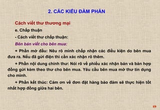 19 
2. CÁC KIỂU ĐÀM PHÁN 
Cách viết thư thương mại 
e. Chấp thuận 
- Cách viết thư chấp thuận: 
Bên bán viết cho bên mua: 
+ Phần mở đầu: Nêu rõ mình chấp nhận các điều kiện do bên mua 
đưa ra. Nếu đã gửi điện thì cần xác nhận rõ thêm. 
+ Phần nội dung chính thư: Nói rõ về phiếu xác nhận bán và bản hợp 
đồng gửi kèm theo thư cho bên mua. Yêu cầu bên mua mở thư tín dụng 
cho mình. 
+ Phần kết thúc: Cám ơn về đơn đặt hàng bảo đảm sẽ thực hiện tốt 
nhất hợp đồng giữa hai bên. 
 