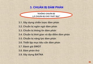 26 
3. CHUẨN BỊ ĐÀM PHÁN 
“KHÔNG CHUẨN BỊ 
LÀ CHUẨN BỊ CHO THẤT BẠI” 
3.1. Xây dựng chiến lược đàm phán 
3.2. Chuẩn bị ngôn ngữ đàm phán 
3.3. Chuẩn bị thông tin đàm phán 
3.4. Chuẩn bị thời gian và địa điểm đàm phán 
3.5. Chuẩn bị năng lực đàm phán 
3.6. Thiết lập mục tiêu cần đàm phán 
3.7. Đánh giá SWOT 
3.8. Đàm phán thử 
3.9. Xây dựng BATNA 
 