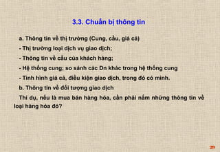 29 
3.3. Chuẩn bị thông tin 
a. Thông tin về thị trường (Cung, cầu, giá cả) 
- Thị trường loại dịch vụ giao dịch; 
- Thông tin về cầu của khách hàng; 
- Hệ thống cung; so sánh các Dn khác trong hệ thống cung 
- Tình hình giá cả, điều kiện giao dịch, trong đó có mình. 
b. Thông tin về đối tượng giao dịch 
Thí dụ, nếu là mua bán hàng hóa, cần phải nắm những thông tin về 
loại hàng hóa đó? 
 
