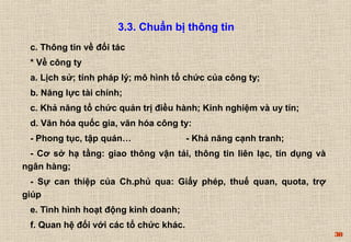 30 
3.3. Chuẩn bị thông tin 
c. Thông tin về đối tác 
* Về công ty 
a. Lịch sử; tính pháp lý; mô hình tổ chức của công ty; 
b. Năng lực tài chính; 
c. Khả năng tổ chức quản trị điều hành; Kinh nghiệm và uy tín; 
d. Văn hóa quốc gia, văn hóa công ty: 
- Phong tục, tập quán… - Khả năng cạnh tranh; 
- Cơ sở hạ tầng: giao thông vận tải, thông tin liên lạc, tín dụng và 
ngân hàng; 
- Sự can thiệp của Ch.phủ qua: Giấy phép, thuế quan, quota, trợ 
giúp 
e. Tình hình hoạt động kinh doanh; 
f. Quan hệ đối với các tổ chức khác. 
 