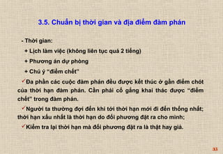35 
3.5. Chuẩn bị thời gian và địa điểm đàm phán 
- Thời gian: 
+ Lịch làm việc (không liên tục quá 2 tiếng) 
+ Phương án dự phòng 
+ Chú ý “điểm chết” 
Đa phần các cuộc đàm phán đều được kết thúc ở gần điểm chót 
của thời hạn đàm phán. Cần phải cố gắng khai thác được “điểm 
chết” trong đàm phán. 
Người ta thường đợi đến khi tới thời hạn mới đi đến thống nhất; 
thời hạn xấu nhất là thời hạn do đối phương đặt ra cho mình; 
Kiểm tra lại thời hạn mà đối phương đặt ra là thật hay giả. 
 