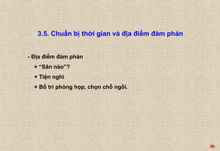 36 
3.5. Chuẩn bị thời gian và địa điểm đàm phán 
- Địa điểm đàm phán 
+ “Sân nào”? 
+ Tiện nghi 
+ Bố trí phòng họp, chọn chỗ ngồi. 
 