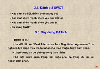 39 
3.7. Đánh giá SWOT 
- Xác định cơ hội, thách thức (nguy cơ) 
- Xác định điểm mạnh, điểm yếu của đối tác 
- Xác định điểm mạnh, điểm yếu của ta 
- Sử dụng SWOT 
3.8. Xây dựng BATNA 
- Batna là gì? 
+ Là viết tắt của “Best Alternative To a Negotiated Agreement” có 
nghĩa là lựa chọn thay thế tốt nhất cho thỏa thuận được đàm phán. 
+ Là phương án dự phòng trong đàm phán. 
+ Là một bước quan trọng, bắt buộc phải có trong khi lập kế 
họach đàm phán. 
 