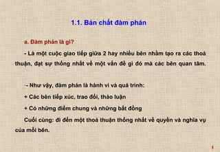 4 
a. Đàm phán là gì? 
- Là một cuộc giao tiếp giữa 2 hay nhiều bên nhằm tạo ra các thoả 
thuận, đạt sự thống nhất về một vấn đề gì đó mà các bên quan tâm. 
-- Như vậy, đàm phán là hành vi và quá trình: 
+ Các bên tiếp xúc, trao đổi, thảo luận 
+ Có những điểm chung và những bất đồng 
Cuối cùng: đi đến một thoả thuận thống nhất về quyền và nghĩa vụ 
của mỗi bên. 
1.1. Bản chất đàm phán 
 