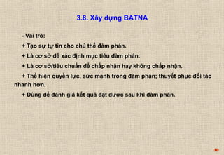 40 
3.8. Xây dựng BATNA 
- Vai trò: 
+ Tạo sự tự tin cho chủ thể đàm phán. 
+ Là cơ sở để xác định mục tiêu đàm phán. 
+ Là cơ sở/tiêu chuẩn để chấp nhận hay không chấp nhận. 
+ Thể hiện quyền lực, sức mạnh trong đàm phán; thuyết phục đối tác 
nhanh hơn. 
+ Dùng để đánh giá kết quả đạt được sau khi đàm phán. 
 