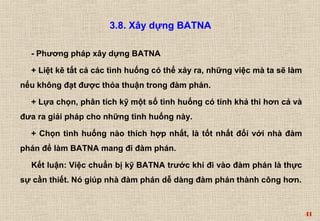 41 
3.8. Xây dựng BATNA 
- Phương pháp xây dựng BATNA 
+ Liệt kê tất cả các tình huống có thể xảy ra, những việc mà ta sẽ làm 
nếu không đạt được thỏa thuận trong đàm phán. 
+ Lựa chọn, phân tích kỹ một số tình huống có tính khả thi hơn cả và 
đưa ra giải pháp cho những tình huống này. 
+ Chọn tình huống nào thích hợp nhất, là tốt nhất đối với nhà đàm 
phán để làm BATNA mang đi đàm phán. 
Kết luận: Việc chuẩn bị kỹ BATNA trước khi đi vào đàm phán là thực 
sự cần thiết. Nó giúp nhà đàm phán dễ dàng đàm phán thành công hơn. 
 