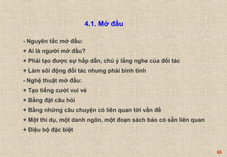 45 
4.1. Mở đầu 
- Nguyên tắc mở đầu: 
+ Ai là người mở đầu? 
+ Phải tạo được sự hấp dẫn, chú ý lắng nghe của đối tác 
+ Làm sôi động đối tác nhưng phải bình tĩnh 
- Nghệ thuật mở đầu: 
+ Tạo tiếng cười vui vẻ 
+ Bằng đặt câu hỏi 
+ Bằng những câu chuyện có liên quan tới vấn đề 
+ Một thí dụ, một danh ngôn, một đoạn sách báo có sẵn liên quan 
+ Điệu bộ đặc biệt 
 