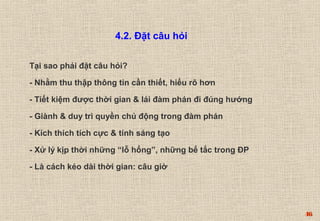 46 
4.2. Đặt câu hỏi 
Tại sao phải đặt câu hỏi? 
- Nhằm thu thập thông tin cần thiết, hiểu rõ hơn 
- Tiết kiệm được thời gian & lái đàm phán đi đúng hướng 
- Giành & duy trì quyền chủ động trong đàm phán 
- Kích thích tích cực & tính sáng tạo 
- Xử lý kịp thời những “lỗ hổng”, những bế tắc trong ĐP 
- Là cách kéo dài thời gian: câu giờ 
 