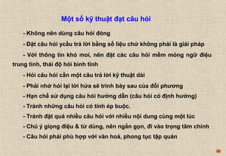 48 
Một số kỹ thuật đạt câu hỏi 
- Không nên dùng câu hỏi đóng 
- Đặt câu hỏi ycầu trả lời bằng số liệu chứ không phải là giải pháp 
- Với thông tin khó moi, nên đặt các câu hỏi mềm mỏng ngữ điệu 
trung tính, thái độ hỏi bình tĩnh 
- Hỏi câu hỏi cần một câu trả lời kỹ thuật dài 
- Phải nhớ hỏi lại lời hứa sẽ trình bày sau của đối phương 
- Hạn chế sử dụng câu hỏi hướng dẫn (câu hỏi có định hướng) 
- Tránh những câu hỏi có tính ép buộc. 
- Tránh đặt quá nhiều câu hỏi với nhiều nội dung cùng một lúc 
- Chú ý giọng điệu & từ dùng, nên ngắn gọn, đi vào trọng tâm chính 
- Câu hỏi phải phù hợp với văn hoá, phong tục tập quán 
 
