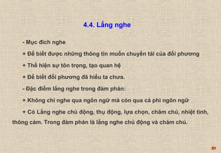 49 
4.4. Lắng nghe 
- Mục đích nghe 
+ Để biết được những thông tin muốn chuyển tải của đối phương 
+ Thể hiện sự tôn trọng, tạo quan hệ 
+ Để biết đối phương đã hiểu ta chưa. 
- Đặc điểm lắng nghe trong đàm phán: 
+ Không chỉ nghe qua ngôn ngữ mà còn qua cả phi ngôn ngữ 
+ Có Lắng nghe chủ động, thụ động, lựa chọn, chăm chú, nhiệt tình, 
thông cảm. Trong đàm phán là lắng nghe chủ động và chăm chú. 
 