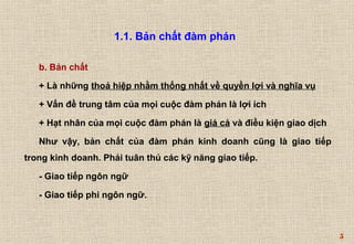 5 
1.1. Bản chất đàm phán 
b. Bản chất 
+ Là những thoả hiệp nhằm thống nhất về quyền lợi và nghĩa vụ 
+ Vấn đề trung tâm của mọi cuộc đàm phán là lợi ích 
+ Hạt nhân của mọi cuộc đàm phán là giá cả và điều kiện giao dịch 
Như vậy, bản chất của đàm phán kinh doanh cũng là giao tiếp 
trong kinh doanh. Phải tuân thủ các kỹ năng giao tiếp. 
- Giao tiếp ngôn ngữ 
- Giao tiếp phi ngôn ngữ. 
 