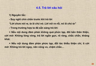52 
4.5. Trả lời câu hỏi 
1) Nguyên tắc: 
- Suy nghĩ chín chắn trước khi trả lời 
“Lời chưa nói ra, ta là chủ nó. Lời nói ra rồi, nó là chủ ta” 
- Trong trường hợp ta đã sẵn sàng trả lời: 
+ Nếu nội dung đàm phán không quá phức tạp, đôi bên thân thiện, 
cởi mở: Không lòng vòng, trả lời ngắn gọn, rõ ràng, chắc chắn, khảng 
khái. 
+ Nếu nội dung đàm phán phức tạp, đối tác thiếu thiện chí, ít cởi 
mở: Không trả lời ngay, nên vòng vo, chậm chắc… 
 