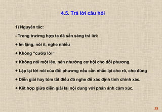 53 
4.5. Trả lời câu hỏi 
1) Nguyên tắc: 
- Trong trường hợp ta đã sẵn sàng trả lời: 
+ Im lặng, nói ít, nghe nhiều 
+ Không “cướp lời” 
+ Không nói một lèo, nên nhường cơ hội cho đối phương. 
+ Lặp lại lời nói của đối phương nếu cần nhắc lại cho rõ, cho đúng 
+ Diễn giải hay tóm tắt điều đã nghe để xác định tính chính xác. 
+ Kết hợp giữa diễn giải lại nội dung với phản ánh cảm xúc. 
 