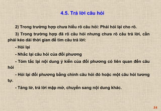 54 
4.5. Trả lời câu hỏi 
2) Trong trường hợp chưa hiểu rõ câu hỏi: Phải hỏi lại cho rõ. 
3) Trong trường hợp đã rõ câu hỏi nhưng chưa rõ câu trả lời, cần 
phải kéo dài thời gian để tìm câu trả lời: 
- Hỏi lại 
- Nhắc lại câu hỏi của đối phương 
- Tóm tắc lại nội dung ý kiến của đối phương có liên quan đến câu 
hỏi 
- Hỏi lại đối phương bằng chính câu hỏi đó hoặc một câu hỏi tương 
tự. 
- Tảng lờ, trả lời mập mờ, chuyển sang nội dung khác. 
 