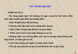 55 
4.5. Trả lời câu hỏi 
4) Một số chú ý: 
- Sử dụng ngôn ngữ: Âm lượng, từ ngữ, xưng hô, hài hước, biểu 
cảm, kiên quyết, phù định hay khẳng định… 
- Cách thuyết phục đối phương: 
+ Chứng minh lập luận của ta bằng dẫn chứng. 
+ Dẫn ý kiến chuyên gia để bảo vệ quan điểm. 
+ Tránh cách nói hú hoạ hoặc không có cơ sở. 
+ Không nhấn vào những điểm yếu của ta nhưng cũng không nên 
lảng tránh, có luận giải cơ sở. 
+ Luôn luôn dùng câu ngắn, rõ ràng, khúc chiết 
+ Tốc độ vừa phải để cử toạ có thể dễ theo dõi và ghi chép. 
 