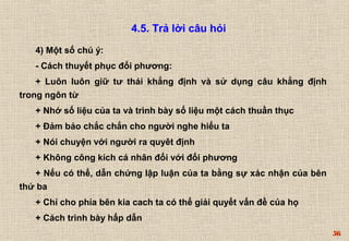 56 
4.5. Trả lời câu hỏi 
4) Một số chú ý: 
- Cách thuyết phục đối phương: 
+ Luôn luôn giữ tư thái khẳng định và sử dụng câu khẳng định 
trong ngôn từ 
+ Nhớ số liệu của ta và trình bày số liệu một cách thuần thục 
+ Đảm bảo chắc chắn cho người nghe hiểu ta 
+ Nói chuyện với người ra quyêt định 
+ Không công kích cá nhân đối với đối phương 
+ Nếu có thể, dẫn chứng lập luận của ta bằng sự xác nhận của bên 
thứ ba 
+ Chỉ cho phía bên kia cach ta có thể giải quyết vấn đề của họ 
+ Cách trình bày hấp dẫn 
 