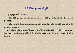 57 
4.6. Đàm phán về giá 
1) Nguyên tắc chung: 
- Nếu đặt giá cao sẽ bán được giá cao; đặt giá thấp sẽ bán được với 
giá thấp. 
- Nếu trả giá thấp sẽ mua được với giá thấp; nếu trả giá cao sẽ phải 
mua với giá cao. 
- Phải đặt giá trong mối quan hệ với các điều kiện có liên quan như: 
thời hạn thanh toán, điều kiện thanh toán, các dịch vụ, thiết bị kèm 
theo… 
 