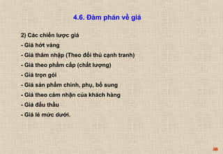 58 
4.6. Đàm phán về giá 
2) Các chiến lược giá 
- Giá hớt váng 
- Giá thâm nhập (Theo đối thủ cạnh tranh) 
- Giá theo phẩm cấp (chất lượng) 
- Giá trọn gói 
- Giá sản phẩm chính, phụ, bổ sung 
- Giá theo cảm nhận của khách hàng 
- Giá đấu thầu 
- Giá lẻ mức dưới. 
 