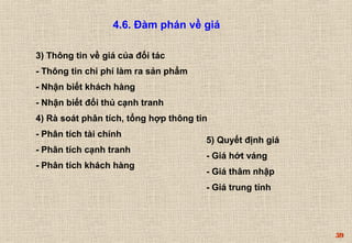 59 
4.6. Đàm phán về giá 
3) Thông tin về giá của đối tác 
- Thông tin chi phí làm ra sản phẩm 
- Nhận biết khách hàng 
- Nhận biết đối thủ cạnh tranh 
4) Rà soát phân tích, tổng hợp thông tin 
- Phân tích tài chính 
- Phân tích cạnh tranh 
- Phân tích khách hàng 
5) Quyết định giá 
- Giá hớt váng 
- Giá thâm nhập 
- Giá trung tính 
 