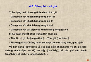 61 
4.6. Đàm phán về giá 
7) Đa dạng hoá phương thức đàm phán giá 
- Đàm phán với khách hàng trọng tiện lợi 
- Đàm phán với khách hàng trọng giá trị 
- Đàm phán với khách hàng trung thành 
- Đàm phán với đại diện của khách hàng trọng giá cả 
8) Kỹ thuật thuyết phục trong đàm phán giá 
- Tâm lý: + Lợi nhuận (giá thấp); + Thổi giá (nói thách) 
- Phương pháp: Chứng minh sự vượt trội của hàng hóa, giao dịch: 
Về tính năng (hơn/kém); về các đặc điểm (hơn/kém), về chi phí bảo 
dưỡng (cao/thấp); về độ tin cậy (cao/thấp); về chi phí vận hành 
(cao/thấp); về dịch vụ (nhanh/chậm)…. 
 