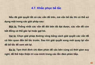 63 
4.7. Khắc phục bế tắc 
Nếu đã giải quyết tất cả các vấn đề trên, mà vẫn bế tắc thì có thể sử 
dụng một trong các giải pháp sau: 
Một là: Thống nhất các vấn đề đôi bên đã đạt được, các vấn đề còn 
bất đồng có thể gác lại hoặc gạt bỏ. 
Hai là: Chọn giải pháp đường vòng bằng cách giải quyết các vấn đề 
có liên quan đến bế tắc trước. Sau khi giải quyết xong mới quay lại vấn 
đề bế tắc để xem xét lại. 
Ba là: Tạm thời đình chỉ đàm phàn để các bên cùng có thời gian suy 
nghĩ, để thể hiện thiện trí của mình trong các lần đàm phán tiếp. 
 