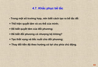 64 
4.7. Khắc phục bế tắc 
- Trong một số trường hợp, nên biết cách tạo ra bế tắc để: 
+ Thể hiện quyết tâm và ưu thế của mình; 
+ Để biết quyết tâm của đối phương; 
+ Để biết đối phương có nhượng bộ không? 
+ Tạo thất vọng và tiếc nuối cho đối phương; 
+ Thay đổi tiến độ theo hướng có lợi cho phía chủ động. 
 