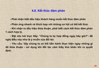 65 
4.8. Kết thúc đàm phán 
- Phải nhận biết dấu hiệu khách hàng muốn kết thúc đàm phán 
- Phản ứng nhanh và thích hợp với những cơ hội có thể kết thúc 
- Khi nhận ra dấu hiệu thỏa thuận, phải biết cách kết thúc đàm phán 
1 cách hợp lý. 
- Đặt câu hỏi trực tiếp: “Chúng ta ký hợp đồng ngay bây giờ?’- đề 
nghị điều này như là ý muốn của đối tác 
- Yêu cầu: Vậy chúng ta có thể tiến hành thực hiện ngay những gì 
đã thỏa thuận - sử dụng khi đối tác cảm thấy khó khăn khi ra quyết 
định. 
 