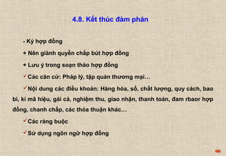 66 
4.8. Kết thúc đàm phán 
- Ký hợp đồng 
+ Nên giành quyền chắp bút hợp đồng 
+ Lưu ý trong soạn thảo hợp đồng 
Các căn cứ: Pháp lý, tập quán thương mại… 
Nội dung các điều khoản: Hàng hóa, số, chất lượng, quy cách, bao 
bì, kí mã hiệu, gái cả, nghiệm thu, giao nhận, thanh toán, đam rbaor hợp 
đồng, chanh chấp, các thỏa thuận khác… 
Các ràng buộc 
Sử dụng ngôn ngữ hợp đồng 
 