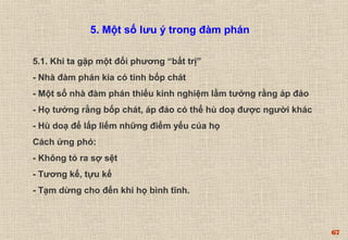 67 
5. Một số lưu ý trong đàm phán 
5.1. Khi ta gặp một đối phương “bất trị” 
- Nhà đàm phán kia có tính bốp chát 
- Một số nhà đàm phán thiếu kinh nghiệm lầm tưởng rằng áp đảo 
- Họ tưởng rằng bốp chát, áp đảo có thể hù doạ được người khác 
- Hù doạ để lấp liếm những điểm yếu của họ 
Cách ứng phó: 
- Không tỏ ra sợ sệt 
- Tương kế, tựu kế 
- Tạm dừng cho đến khi họ bình tĩnh. 
 