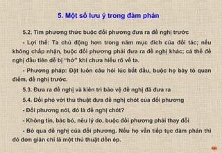68 
5. Một số lưu ý trong đàm phán 
5.2. Tìm phương thức buộc đối phương đưa ra đề nghị trước 
- Lợi thế: Ta chủ động hơn trong năm mục đích của đổi tác; nếu 
không chấp nhận, buộc đối phương phải đưa ra đề nghị khác; cá thể đề 
nghị đầu tiên dễ bị “hớ” khi chưa hiểu rõ về ta. 
- Phương pháp: Đặt luôn câu hỏi lúc bắt đầu, buộc họ bày tỏ quan 
điểm, đề nghị trước. 
5.3. Đưa ra đề nghị và kiên trì bảo vệ đề nghị đã đưa ra 
5.4. Đối phó với thủ thuật đưa đề nghị chót của đối phương 
- Đối phương nói, đó là đề nghị chót? 
- Không tin, bác bỏ, nêu lý do, buộc đối phương phải thay đổi 
- Bỏ qua đề nghị của đối phương. Nếu họ vẫn tiếp tục đàm phán thì 
đó đơn giản chỉ là một thủ thuật dồn ép. 
 