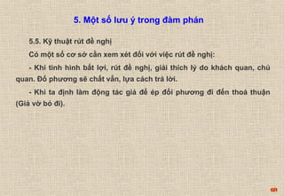 69 
5.5. Kỹ thuật rút đề nghị 
Có một số cơ sở cần xem xét đối với việc rút đề nghị: 
- Khi tình hình bất lợi, rút đề nghị, giải thích lý do khách quan, chủ 
quan. Đố phương sẽ chất vấn, lựa cách trả lời. 
- Khi ta định làm động tác giả để ép đối phương đi đến thoả thuận 
(Giả vờ bỏ đi). 
5. Một số lưu ý trong đàm phán 
 