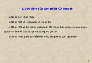 7 
1.3. Đặc điểm của đàm phán KD quốc tế 
a. Quốc tịch khác nhau 
b. Khác biệt về ngôn ngữ và thông tin 
c. Khác biệt về hệ thống pháp luật. Hệ thống luật pháp của mỗi quốc 
gia phản ánh và bảo vệ lợi ích của quốc gia đó.. 
d. Khác nhau giữa các nền văn hoá, các phong tục, tập quán. 
 