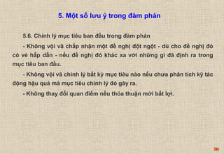 70 
5. Một số lưu ý trong đàm phán 
5.6. Chỉnh lý mục tiêu ban đầu trong đàm phán 
- Không vội vã chấp nhận một đề nghị đột ngột - dù cho đề nghị đó 
có vẻ hấp dẫn - nếu đề nghị đó khác xa với những gì đã định ra trong 
mục tiêu ban đầu. 
- Không vội vã chỉnh lý bất kỳ mục tiêu nào nếu chưa phân tích kỹ tác 
động hậu quả mà mục tiêu chỉnh lý đó gây ra. 
- Không thay đổi quan điểm nếu thỏa thuận mới bất lợi. 
 