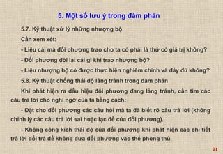 71 
5. Một số lưu ý trong đàm phán 
5.7. Kỹ thuật xử lý những nhượng bộ 
Cần xem xét: 
- Liệu cái mà đối phương trao cho ta có phải là thứ có giá trị không? 
- Đối phương đòi lại cái gì khi trao nhượng bộ? 
- Liệu nhượng bộ có được thực hiện nghiêm chỉnh và đầy đủ không? 
5.8. Kỹ thuật chống thái độ lảng tránh trong đàm phán 
Khi phát hiện ra dấu hiệu đối phương đang lảng tránh, cần tìm các 
câu trả lời cho nghi ngờ của ta bằng cách: 
- Đặt cho đối phương các câu hỏi mà ta đã biết rõ câu trả lời (không 
chỉnh lý các câu trả lời sai hoặc lạc đề của đối phương). 
- Không công kích thái độ của đối phương khi phát hiện các chi tiết 
trả lời dối trá để không đưa đối phương vào thế phòng thủ. 
 
