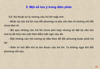 74 
5.8. Kỹ thuật xử lý những câu trả lời mập mờ: 
- Nhắc lại câu trả lời của đối phương và yêu cầu làm rõ những chi tiết 
chưa làm rõ. 
- Bỏ qua những câu trả lời chưa phù hợp nhưng sẽ đặt lại câu hỏi 
(mà ta đã hỏi) vào một thời điểm bất ngờ nào đó. 
- Đặt những câu hỏi tương tự tiếp theo để đối phương buộc phải trả 
lời 
- Kiên trì hỏi đến khi ta tìm được câu trả lời. Ta không ngại khi đối 
phương nổi cáu. 
5. Một số lưu ý trong đàm phán 
 