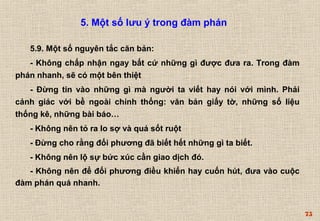 75 
5. Một số lưu ý trong đàm phán 
5.9. Một số nguyên tắc căn bản: 
- Không chấp nhận ngay bất cứ những gì được đưa ra. Trong đàm 
phán nhanh, sẽ có một bên thiệt 
- Đừng tin vào những gì mà người ta viết hay nói với mình. Phải 
cảnh giác với bề ngoài chính thống: văn bản giấy tờ, những số liệu 
thống kê, những bài báo… 
- Không nên tỏ ra lo sợ và quá sốt ruột 
- Đừng cho rằng đối phương đã biết hết những gì ta biết. 
- Không nên lộ sự bức xúc cần giao dịch đó. 
- Không nên để đối phương điều khiển hay cuốn hút, đưa vào cuộc 
đàm phán quá nhanh. 
 