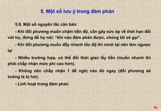 76 
5. Một số lưu ý trong đàm phán 
5.9. Một số nguyên tắc căn bản: 
- Khi đối phương muốn chậm tiến độ, cần gây sức ép về thời hạn đối 
với họ, đừng để họ nói: “khi nào đàm phán được, chúng tôi sẽ gọi”. 
- Khi đối phương muốn đẩy nhanh tốc độ thì mình lại nên làm ngược 
lại 
- Nhiều trường hợp, có thể đổi thời gian lấy tiền (muốn nhanh thì 
phải chấp nhận mức phí cao hơn). 
- Không nên chấp nhận 1 đề nghị nào đó ngay (đối phương sẽ 
tưởng là bị hớ); 
- Linh hoạt trong đàm phán 
 