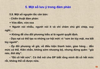 78 
5. Một số lưu ý trong đàm phán 
5.9. Một số nguyên tắc căn bản: 
- Chiến thuật đàm phán: 
+ Vừa đấm, vừa xoa 
+ Người nói nhiều, người nói ít và chỉ chăm chú ghi chép, suy 
nghĩ… 
+ Không để cho đối phương hiểu ai là người quyết định. 
- Dọa nạt có thể tạo ra những cơ hội mới: vì “sơn ăn tùy mặt, ma bắt 
tùy người”. 
- Ép đối phương về giá, về điều kiện thanh toán, giao hàng… đến 
mức có thể. Kiên nhẫn, không sớm nhượng bộ, nhưng đừng quên: “già 
néo, đứt dây”. 
- “Đã cố hết sức”. Có thể nói cho ĐP biết rằng mình đã cố hết mức 
rồi, không thể cố được nữa. 
 