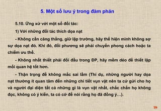 79 
5. Một số lưu ý trong đàm phán 
5.10. Ứng xử với một số đối tác: 
1) Với những đối tác thích dọa nạt 
- Không cần căng thẳng, giữ lập trường, hãy thể hiện mình không sợ 
sự dọa nạt đó. Khi đó, đổi phương sẽ phải chuyển phong cách hoặc ta 
chiếm ưu thế. 
- Không nhất thiết phải đối đầu trong ĐP, hãy mềm dẻo để thiết lập 
mối quan hệ tốt hơn. 
- Thận trọng để không mắc sai lầm (Thí dụ, những người hay dọa 
nạt thường ít quan tâm đến những chi tiết vụn vặt nên ta cứ gửi cho họ 
và người đại diện tất cả những gì là vụn vặt nhất, chắc chắn họ không 
đọc, không có ý kiến, ta có cớ để nói rằng họ đã đồng ý…). 
 
