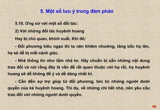 80 
5. Một số lưu ý trong đàm phán 
5.10. Ứng xử với một số đối tác: 
2) Với những đối tác huyênh hoang 
Hay bị chủ quan, khinh xuất. Khi đó: 
- Đối phương kiêu ngạo thì ta nên khiêm nhường, tâng bốc họ lên, 
họ sẽ dễ bị mất cảnh giác. 
- Nhả thông tin như tằm nhả tơ. Hãy chuẩn bị sẵn những nội dung 
trao đổi và nói rằng đây là vấn đề rất quen thuộc với họ rồi, họ huyênh 
hoang sẽ dễ không để ý và dễ dàng nhất trí. 
- Cần đến sự trợ giúp từ đối phương, tức từ những người dưới 
quyền của kẻ huyênh hoang. Thí dụ, về những chi tiết nhỏ, nên yêu cầu 
trao đổi với những người dưới quyền. 
 